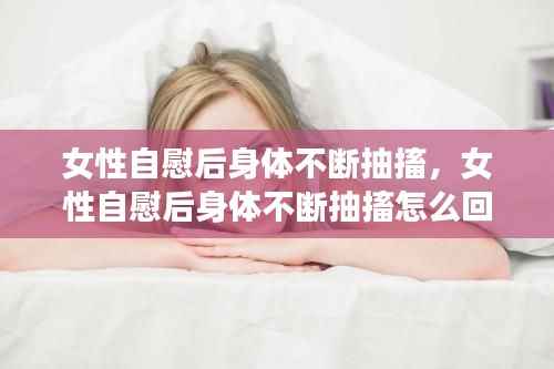 女性自慰后身体不断抽搐，女性自慰后身体不断抽搐怎么回事 