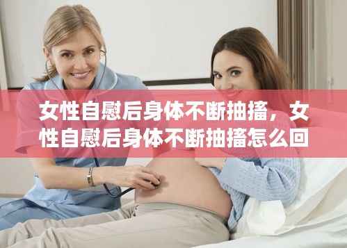 女性自慰后身体不断抽搐,女性自慰后身体不断抽搐怎么回事