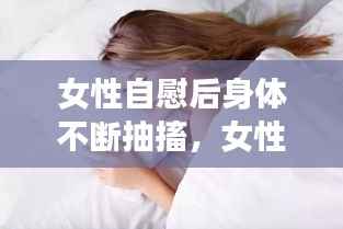 女性自慰后身体不断抽搐,女性自慰后身体不断抽搐怎么回事