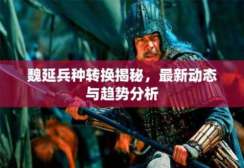 魏延兵种转换揭秘,最新动态与趋势分析