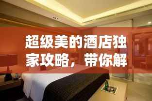 超级美的酒店独家攻略,带你解锁最新住宿体验!