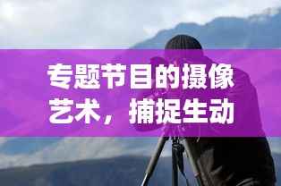 专题节目的摄像艺术,捕捉生动瞬间,展现真实情感