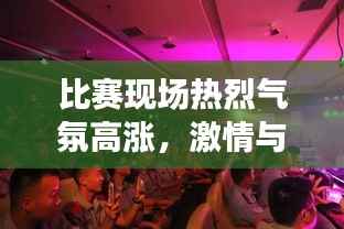 比赛现场热烈气氛高涨,激情与荣耀共鸣,掌声不断响起
