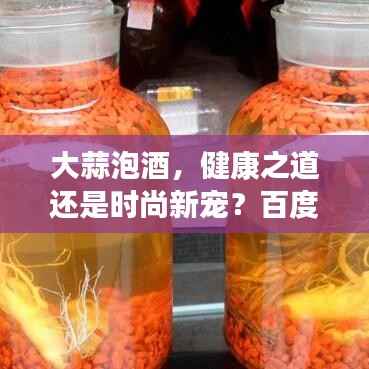 大蒜泡酒,健康之道还是时尚新宠?百度带你探索真相!