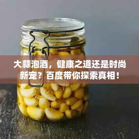 大蒜泡酒,健康之道还是时尚新宠?百度带你探索真相!