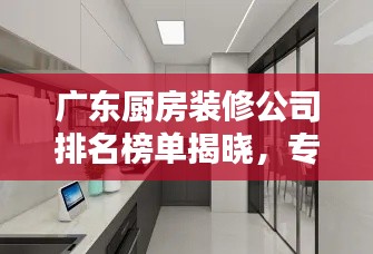 广东厨房装修公司排名榜单揭晓，专业设计施工团队TOP榜单！