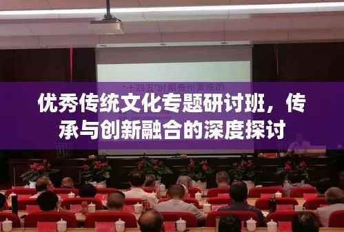 优秀传统文化专题研讨班,传承与创新融合的深度探讨