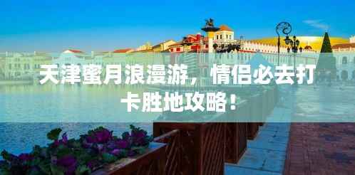 天津蜜月浪漫游，情侣必去打卡胜地攻略！