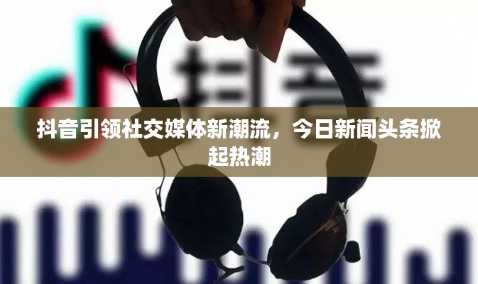 抖音引领社交媒体新潮流,今日新闻头条掀起热潮