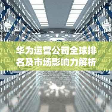 华为运营公司全球排名及市场影响力解析