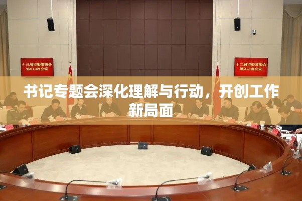书记专题会深化理解与行动,开创工作新局面