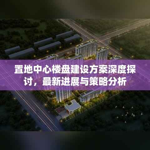 置地中心楼盘建设方案深度探讨，最新进展与策略分析