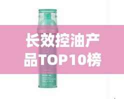 长效控油产品TOP10榜单,控油效果大比拼!