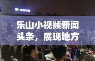 乐山小视频新闻头条,展现地方魅力的新时代传播魅力窗口