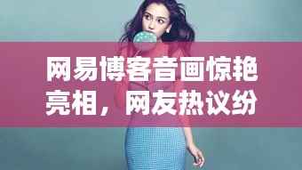 网易博客音画惊艳亮相,网友热议纷纷,快来百度一探究竟!