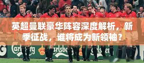 英超曼联豪华阵容深度解析,新季征战,谁将成为新领袖?