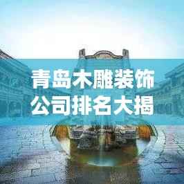 青岛木雕装饰公司排名大揭秘！专业团队打造品质之选！