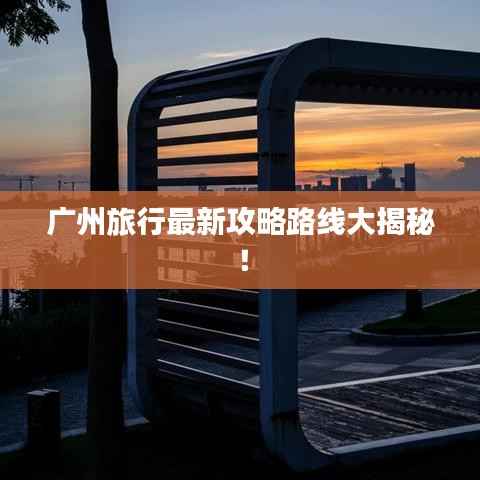 广州旅行最新攻略路线大揭秘!