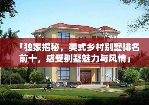 「独家揭秘,美式乡村别墅排名前十,感受别墅魅力与风情」