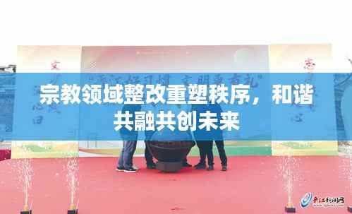 宗教领域整改重塑秩序，和谐共融共创未来