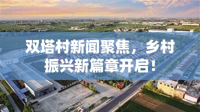 双塔村新闻聚焦,乡村振兴新篇章开启!