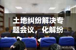 土地纠纷解决专题会议，化解纷争，共筑和谐新篇章