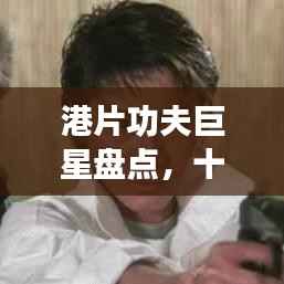 港片功夫巨星盘点，十大顶尖功夫明星排名榜单