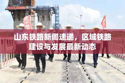 山东铁路新闻速递,区域铁路建设与发展最新动态
