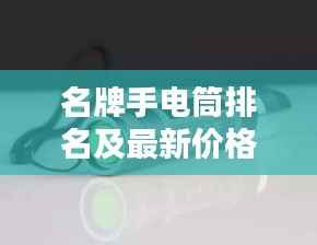 名牌手电筒排名及最新价格概览，选购指南