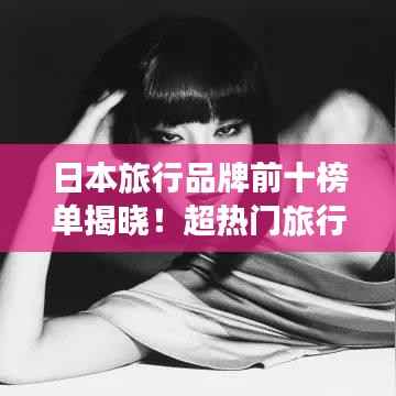 日本旅行品牌前十榜单揭晓!超热门旅行品牌推荐
