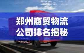 郑州商贸物流公司排名揭秘,行业影响力不容小觑