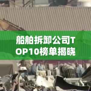 船舶拆卸公司TOP10榜单揭晓,行业领军者排名一览