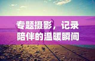 专题摄影,记录陪伴的温暖瞬间