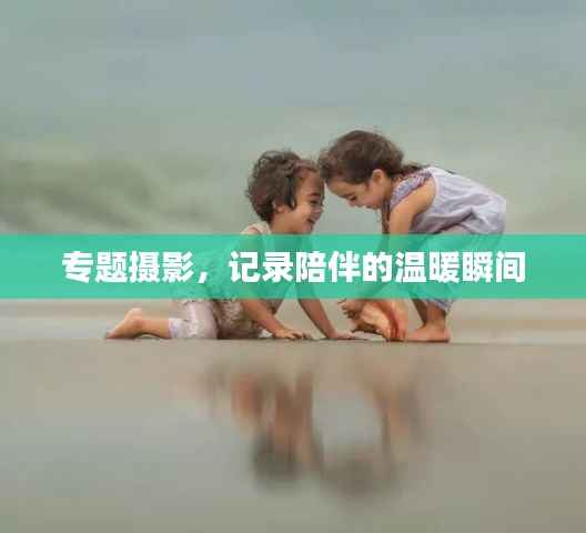 专题摄影,记录陪伴的温暖瞬间