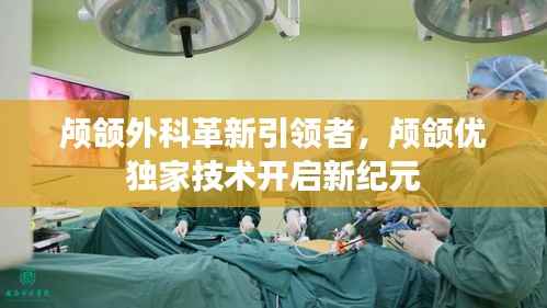 颅颌外科革新引领者,颅颌优独家技术开启新纪元