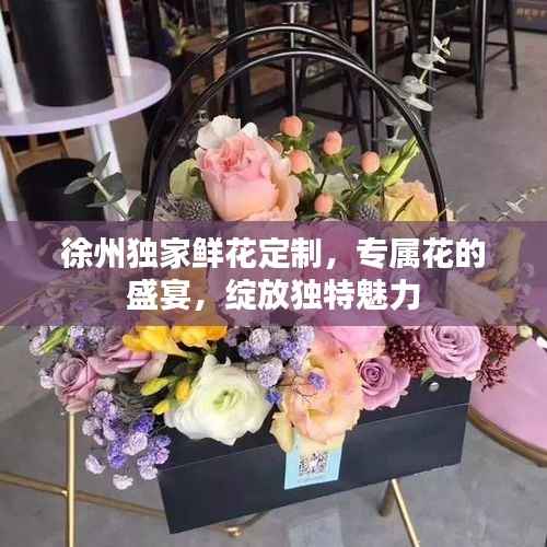 徐州独家鲜花定制,专属花的盛宴,绽放独特魅力