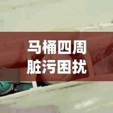 马桶四周脏污困扰解析,清洁方法与解决方案
