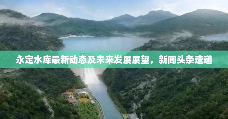 永定水库最新动态及未来发展展望,新闻头条速递
