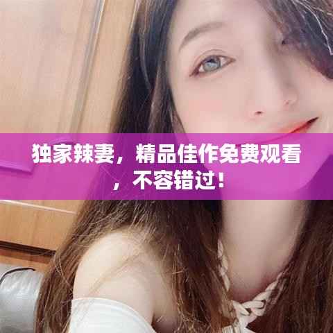 独家辣妻，精品佳作免费观看，不容错过！