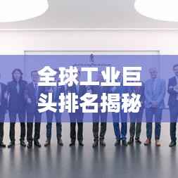 全球工业巨头排名揭秘,谁领先成为最大工业公司?