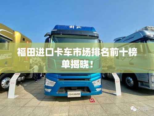 福田进口卡车市场排名前十榜单揭晓!