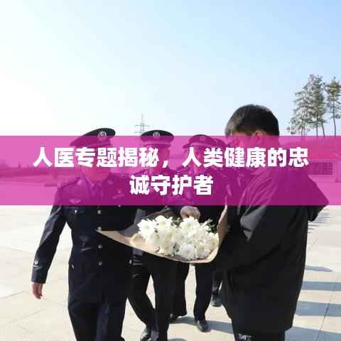 人医专题揭秘,人类健康的忠诚守护者