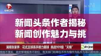 新闻头条作者揭秘新闻创作魅力与挑战,深度探索新闻创作的艺术之路