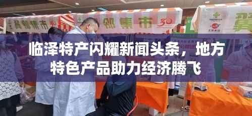 临泽特产闪耀新闻头条,地方特色产品助力经济腾飞