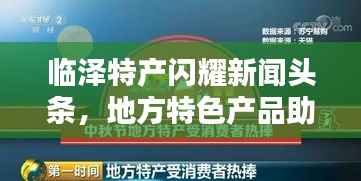 临泽特产闪耀新闻头条,地方特色产品助力经济腾飞