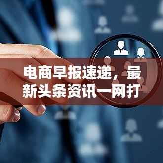 电商早报速递,最新头条资讯一网打尽!