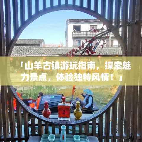 「山羊古镇游玩指南,探索魅力景点,体验独特风情!」