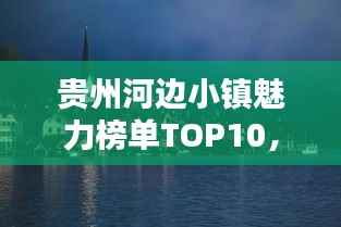 贵州河边小镇魅力榜单TOP10,独特风情与魅力一网打尽!