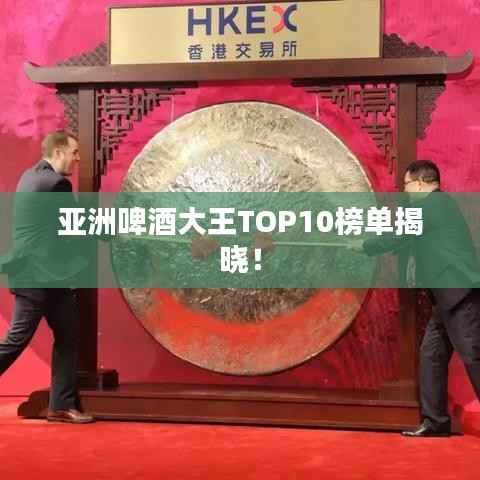 亚洲啤酒大王TOP10榜单揭晓！