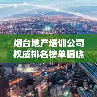 烟台地产培训公司权威排名榜单揭晓！